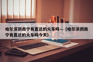 哈尔滨到南宁有直达的火车吗—（哈尔滨到南宁有直达的火车吗今天）