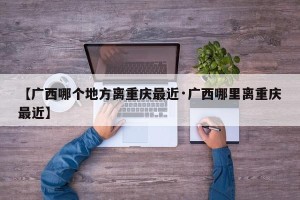 【广西哪个地方离重庆最近·广西哪里离重庆最近】