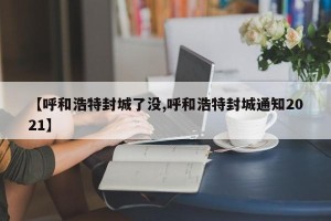 【呼和浩特封城了没,呼和浩特封城通知2021】