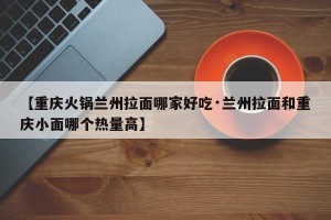 【重庆火锅兰州拉面哪家好吃·兰州拉面和重庆小面哪个热量高】