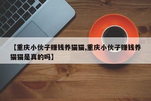 【重庆小伙子赚钱养猫猫,重庆小伙子赚钱养猫猫是真的吗】