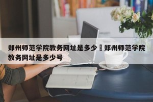 郑州师范学院教务网址是多少›郑州师范学院教务网址是多少号