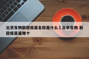 北京生物新冠疫苗名称是什么›北京生物 新冠疫苗是哪个