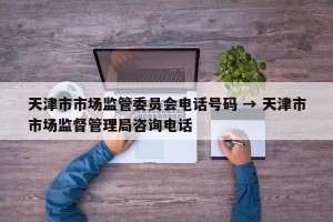 天津市市场监管委员会电话号码 → 天津市市场监督管理局咨询电话