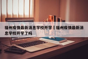 福州疫情最新消息学校开学›福州疫情最新消息学校开学了吗
