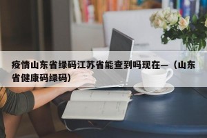 疫情山东省绿码江苏省能查到吗现在—（山东省健康码绿码）