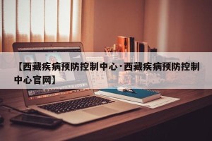 【西藏疾病预防控制中心·西藏疾病预防控制中心官网】
