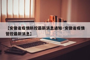 【安徽省疫情防控最新消息通知·安徽省疫情管控最新消息】