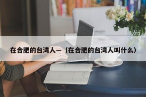 在合肥的台湾人—（在合肥的台湾人叫什么）
