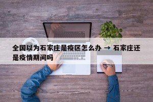 全国以为石家庄是疫区怎么办 → 石家庄还是疫情期间吗