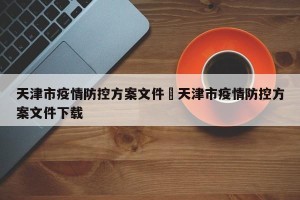 天津市疫情防控方案文件›天津市疫情防控方案文件下载