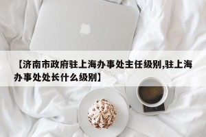 【济南市政府驻上海办事处主任级别,驻上海办事处处长什么级别】
