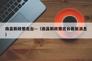 南昌新政策出台—（南昌新政策出台最新消息）