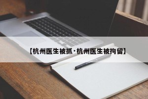 【杭州医生被抓·杭州医生被拘留】