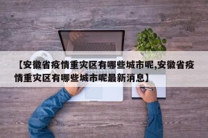 【安徽省疫情重灾区有哪些城市呢,安徽省疫情重灾区有哪些城市呢最新消息】