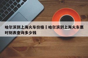 哈尔滨到上海火车价格›哈尔滨到上海火车票时刻表查询多少钱