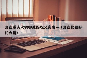 济南重庆火锅哪家好吃又实惠—（济南比较好的火锅）