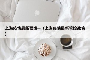 上海疫情最新要求—（上海疫情最新管控政策）