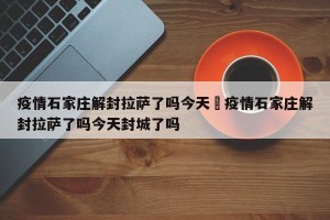疫情石家庄解封拉萨了吗今天›疫情石家庄解封拉萨了吗今天封城了吗