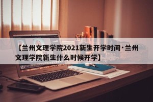 【兰州文理学院2021新生开学时间·兰州文理学院新生什么时候开学】