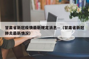 甘肃省新冠疫情最新规定消息—（甘肃省新冠肺炎最新情况）