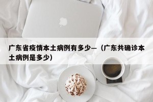 广东省疫情本土病例有多少—（广东共确诊本土病例是多少）
