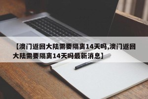 【澳门返回大陆需要隔离14天吗,澳门返回大陆需要隔离14天吗最新消息】