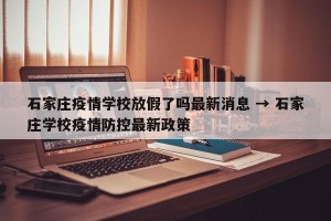 石家庄疫情学校放假了吗最新消息 → 石家庄学校疫情防控最新政策