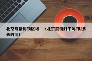 北京疫情封锁区域—（北京疫情封了吗?封多长时间）