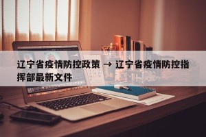 辽宁省疫情防控政策 → 辽宁省疫情防控指挥部最新文件