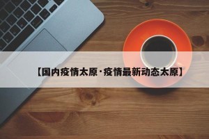 【国内疫情太原·疫情最新动态太原】