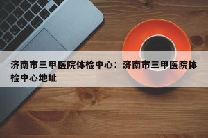 济南市三甲医院体检中心：济南市三甲医院体检中心地址