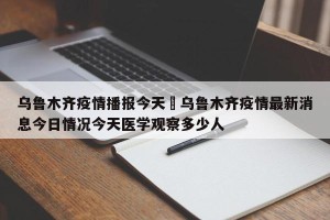 乌鲁木齐疫情播报今天›乌鲁木齐疫情最新消息今日情况今天医学观察多少人