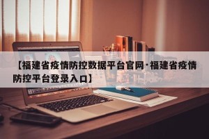 【福建省疫情防控数据平台官网·福建省疫情防控平台登录入口】