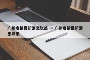 广州疫情最新消息轨迹 → 广州疫情最新消息详细
