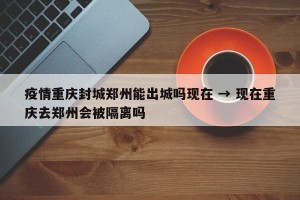疫情重庆封城郑州能出城吗现在 → 现在重庆去郑州会被隔离吗