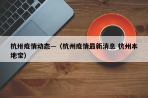 杭卅疫情动态—（杭州疫情最新消息 杭州本地宝）