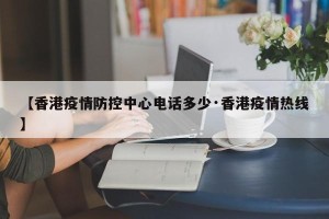 【香港疫情防控中心电话多少·香港疫情热线】