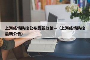 上海疫情防控公布最新政策—（上海疫情防控最新公告）