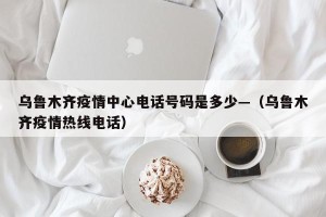乌鲁木齐疫情中心电话号码是多少—（乌鲁木齐疫情热线电话）