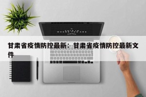 甘肃省疫情防控最新：甘肃省疫情防控最新文件