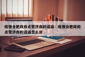 疫情合肥政府点赞济南的话语：疫情合肥政府点赞济南的话语怎么说