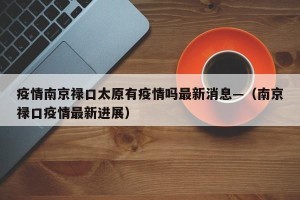 疫情南京禄口太原有疫情吗最新消息—（南京禄口疫情最新进展）