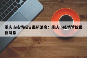 重庆市疫情报告最新消息：重庆市疫情管控最新消息