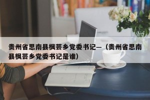 贵州省思南县枫芸乡党委书记—（贵州省思南县枫芸乡党委书记是谁）