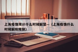 上海疫情预计什么时候解禁—（上海疫情什么时候解除限制）