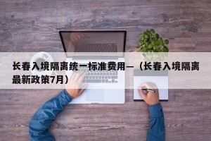 长春入境隔离统一标准费用—（长春入境隔离最新政策7月）
