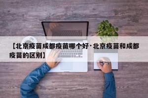 【北京疫苗成都疫苗哪个好·北京疫苗和成都疫苗的区别】