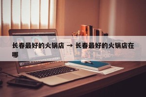 长春最好的火锅店 → 长春最好的火锅店在哪