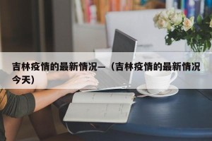 吉林疫情的最新情况—（吉林疫情的最新情况今天）